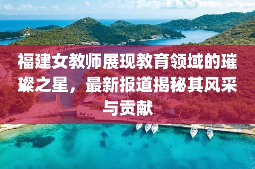 福建女教师展现教育领域的璀璨之星，最新报道揭秘其风采与贡献