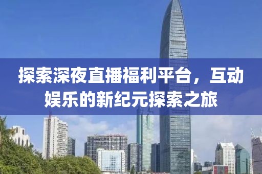 探索深夜直播福利平台，互动娱乐的新纪元探索之旅