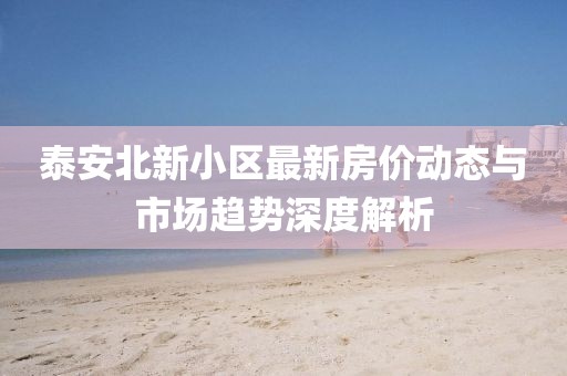 泰安北新小区最新房价动态与市场趋势深度解析
