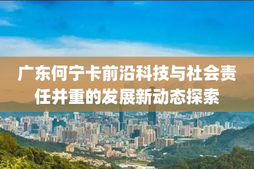 广东何宁卡前沿科技与社会责任并重的发展新动态探索