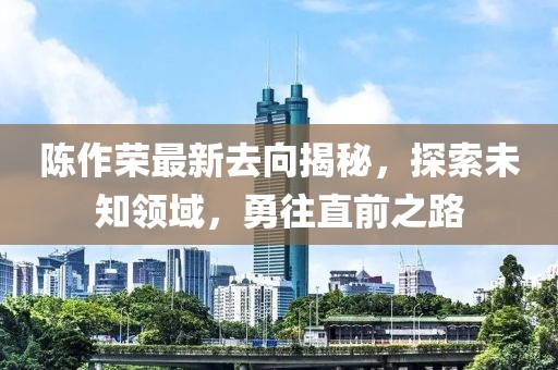 陈作荣最新去向揭秘，探索未知领域，勇往直前之路