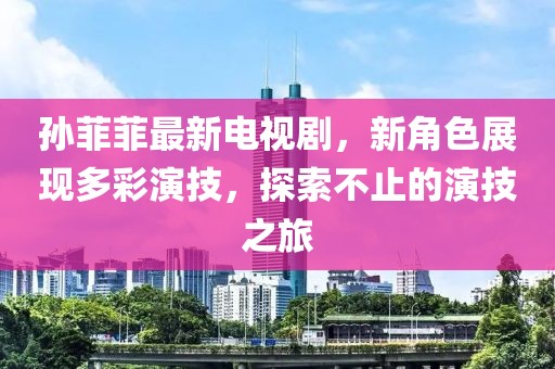 孙菲菲最新电视剧，新角色展现多彩演技，探索不止的演技之旅