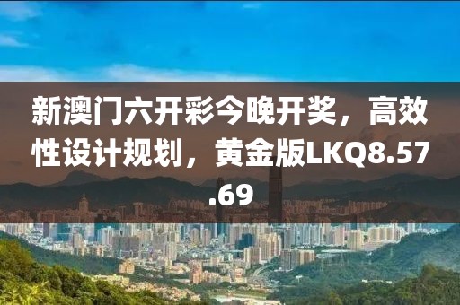 新澳门六开彩今晚开奖，高效性设计规划，黄金版LKQ8.57.69