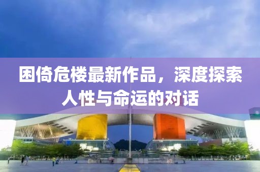 困倚危楼最新作品，深度探索人性与命运的对话