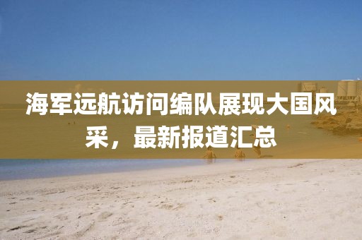 海军远航访问编队展现大国风采，最新报道汇总