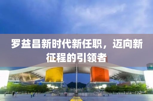 罗益昌新时代新任职，迈向新征程的引领者