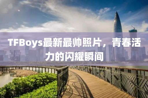 TFBoys最新最帅照片，青春活力的闪耀瞬间