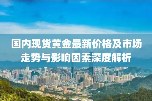 国内现货黄金最新价格及市场走势与影响因素深度解析
