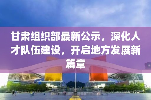 甘肃组织部最新公示，深化人才队伍建设，开启地方发展新篇章