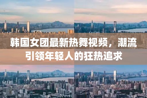 韩国女团最新热舞视频，潮流引领年轻人的狂热追求