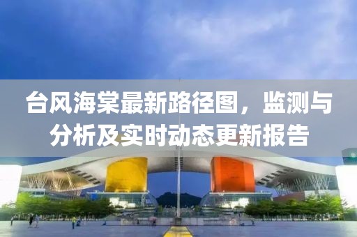 台风海棠最新路径图，监测与分析及实时动态更新报告
