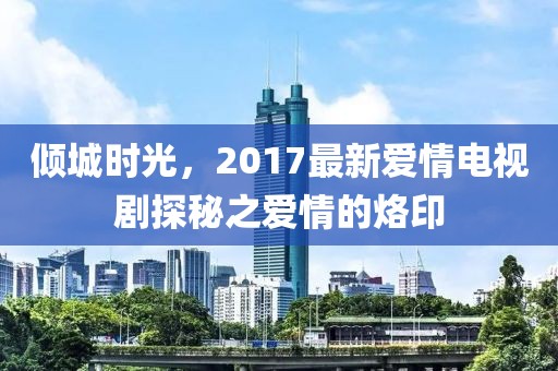 倾城时光，2017最新爱情电视剧探秘之爱情的烙印