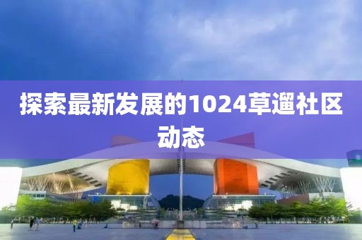 探索最新发展的1024草遛社区动态