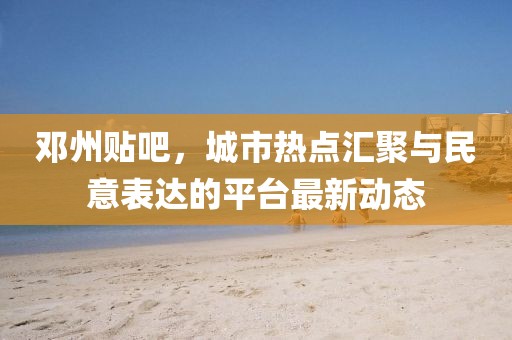 邓州贴吧，城市热点汇聚与民意表达的平台最新动态
