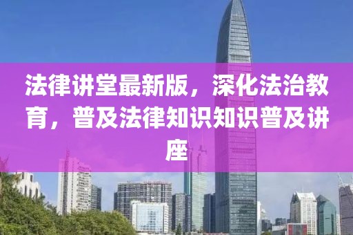 法律讲堂最新版，深化法治教育，普及法律知识知识普及讲座