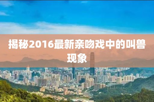 揭秘2016最新亲吻戏中的叫兽现象