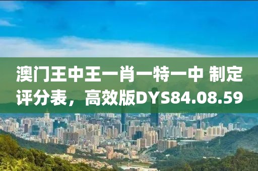 澳门王中王一肖一特一中 制定评分表，高效版DYS84.08.59