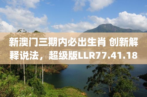 新澳门三期内必出生肖 创新解释说法，超级版LLR77.41.18