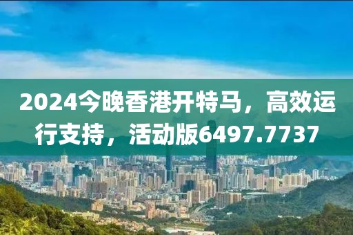 2024今晚香港开特马，高效运行支持，活动版6497.7737