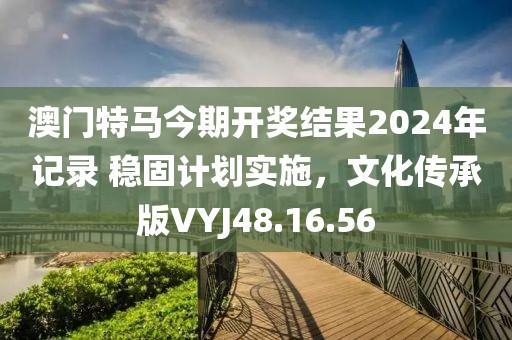 澳门特马今期开奖结果2024年记录 稳固计划实施，文化传承版VYJ48.16.56