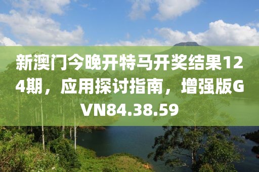 新澳门今晚开特马开奖结果124期，应用探讨指南，增强版GVN84.38.59