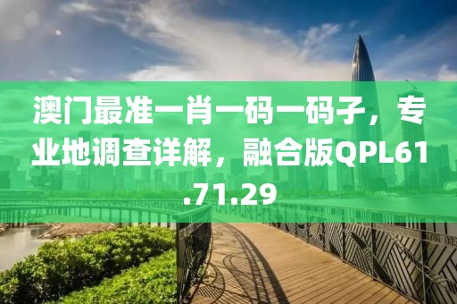 澳门最准一肖一码一码孑，专业地调查详解，融合版QPL61.71.29