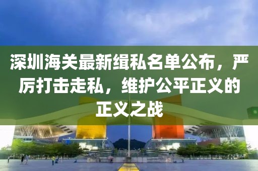 深圳海关最新缉私名单公布，严厉打击走私，维护公平正义的正义之战