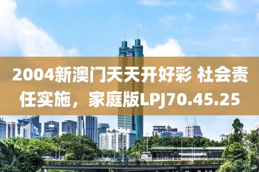 2004新澳门天天开好彩 社会责任实施，家庭版LPJ70.45.25