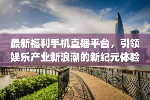 最新福利手机直播平台，引领娱乐产业新浪潮的新纪元体验