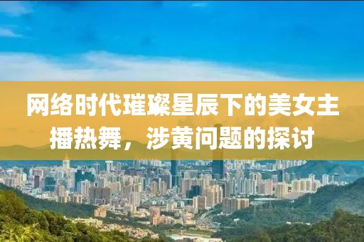 网络时代璀璨星辰下的美女主播热舞，涉黄问题的探讨