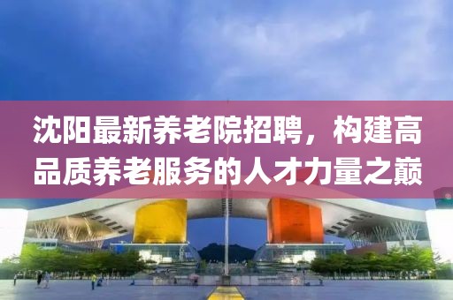 沈阳最新养老院招聘，构建高品质养老服务的人才力量之巅