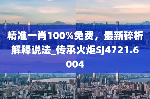 精准一肖100%免费，最新碎析解释说法_传承火炬SJ4721.6004