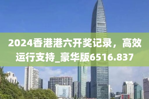 2024香港港六开奖记录，高效运行支持_豪华版6516.837