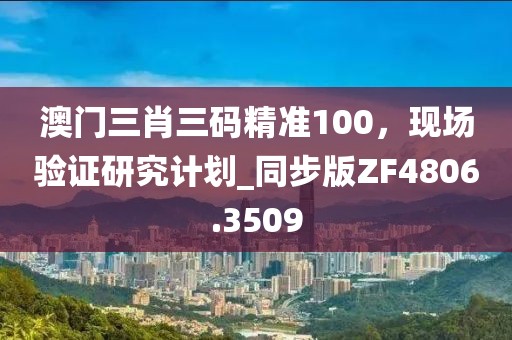 澳门三肖三码精准100，现场验证研究计划_同步版ZF4806.3509