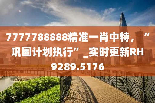 7777788888精准一肖中特，“巩固计划执行”_实时更新RH9289.5176