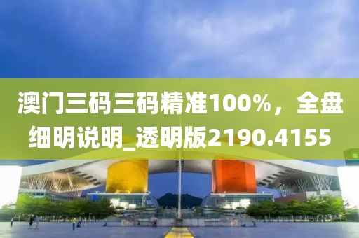 澳门三码三码精准100%，全盘细明说明_透明版2190.4155