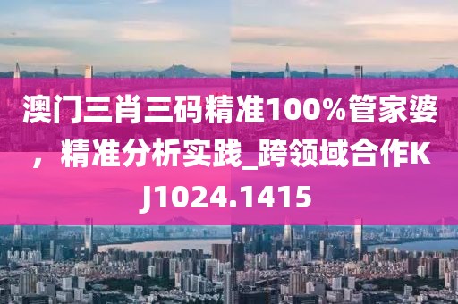 澳门三肖三码精准100%管家婆，精准分析实践_跨领域合作KJ1024.1415