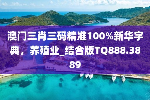 澳门三肖三码精准100%新华字典，养殖业_结合版TQ888.3889