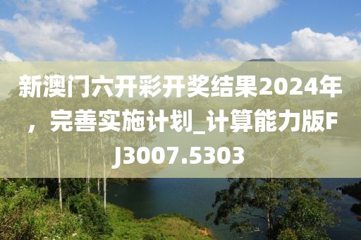 新澳门六开彩开奖结果2024年，完善实施计划_计算能力版FJ3007.5303