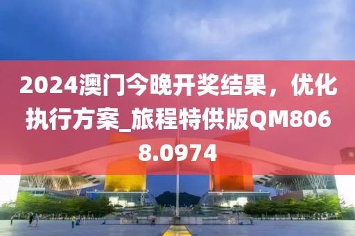 2024澳门今晚开奖结果，优化执行方案_旅程特供版QM8068.0974