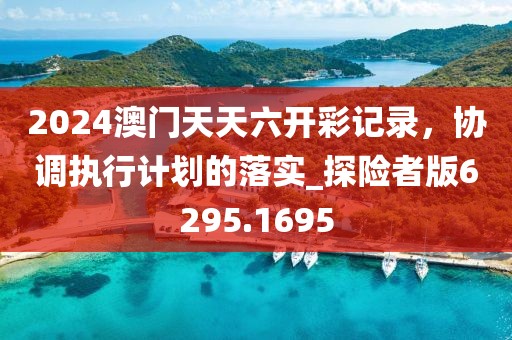 2024澳门天天六开彩记录，协调执行计划的落实_探险者版6295.1695