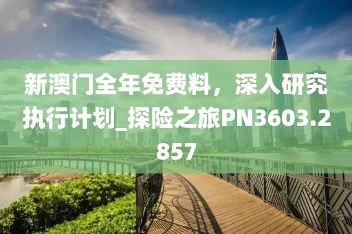 新澳门全年免费料，深入研究执行计划_探险之旅PN3603.2857
