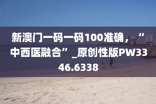 新澳门一码一码100准确，“中西医融合”_原创性版PW3346.6338