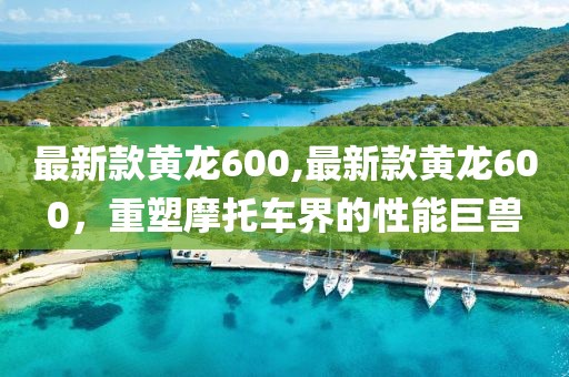 最新款黄龙600,最新款黄龙600，重塑摩托车界的性能巨兽