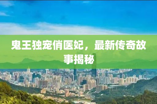 鬼王独宠俏医妃，最新传奇故事揭秘