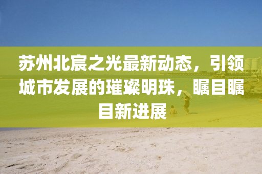 苏州北宸之光最新动态，引领城市发展的璀璨明珠，瞩目瞩目新进展