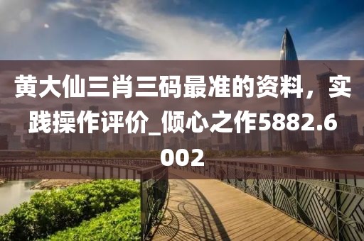 黄大仙三肖三码最准的资料，实践操作评价_倾心之作5882.6002