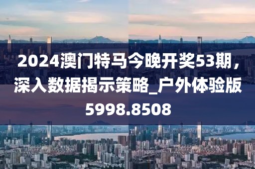 2024澳门特马今晚开奖53期，深入数据揭示策略_户外体验版5998.8508