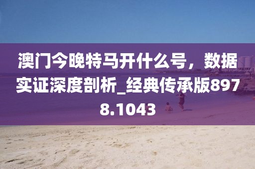 澳门今晚特马开什么号，数据实证深度剖析_经典传承版8978.1043
