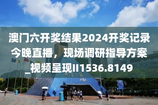 澳门六开奖结果2024开奖记录今晚直播，现场调研指导方案_视频呈现II1536.8149